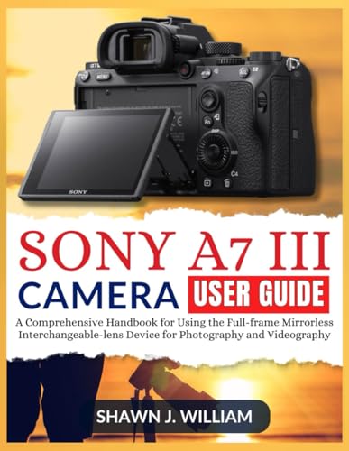Sony A7 Iii Camera User Guide: A Comprehensive Handbook For Using The Full-Frame Mirrorless Interchangeable-Lens Device For Photography And Videograph