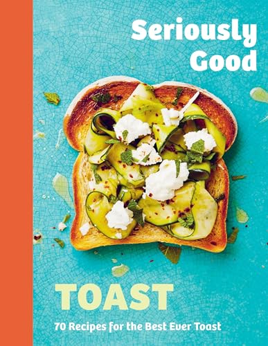 Seriously Good Toast: Over 70 Recipes For The Best Ever Toast