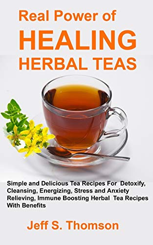 The Real Power Of Healing Herbal Teas: Simple And Delicious Tea Recipes For Weight Loss, Detoxify, Cleansing, Energizing, Stress And Anxiety Relieving