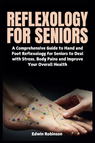 Reflexology For Seniors: A Comprehensive Guide To Hand And Foot Reflexology For Seniors To Deal With Stress, Body Pains And Improve Your Overall Healt