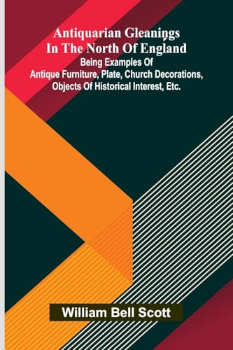 Antiquarian Gleanings In The North Of England: Being Examples Of Antique Furniture, Plate, Church Decorations, Objects Of Historical Interest, Etc.