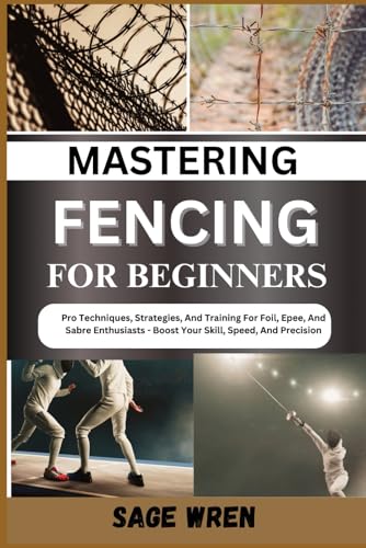 Mastering Fencing For Beginner: Pro Techniques, Strategies, And Training For Foil, Epee, And Sabre Enthusiasts - Boost Your Skill, Speed, And Precisio