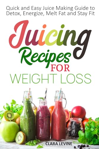 Juicing Recipes For Weight Loss: Quick And Easy Juice Making Guide To Detox, Energize, Melt Fat, And Stay Fit