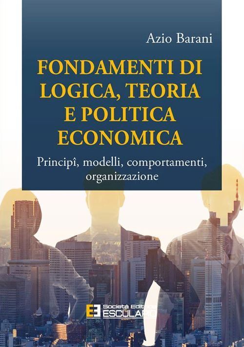 FONDAMENTI DI LOGICA, TEORIA E POLITICA ECONOMICA  - BARANI AZIO - Esculapio