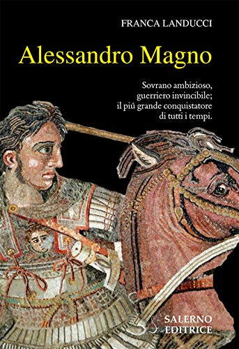 Alessandro Magno. Sovrano Ambizioso, Guerriero Invincibile; Il Più Grande Conquistatore Di Tutti I Tempi