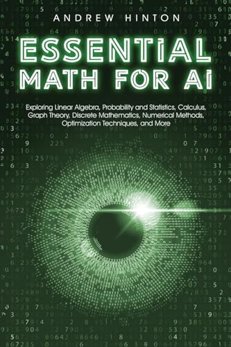 Essential Math For Ai: Exploring Linear Algebra, Probability And Statistics, Calculus, Graph Theory, Discrete Mathematics, Numerical Methods, Optimiza