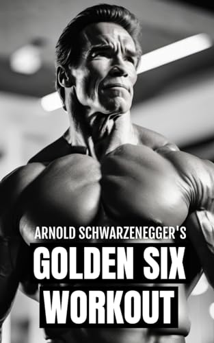 Arnold Schwarzenegger'S Golden Six Workout: The Quick Guide To Arnold Schwarzenegger'S Golden Six And Timeless Bodybuilding Techniques