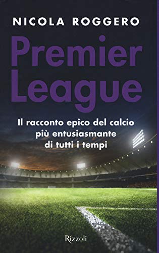 Premier League. Il Racconto Epico Del Calcio Più Entusiasmante Di Tutti I Tempi
