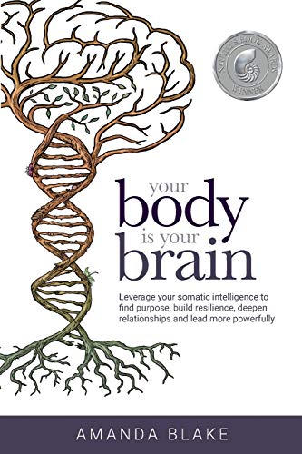 Your Body Is Your Brain: Leverage Your Somatic Intelligence To Find Purpose, Build Resilience, Deepen Relationships And Lead More Powerfully