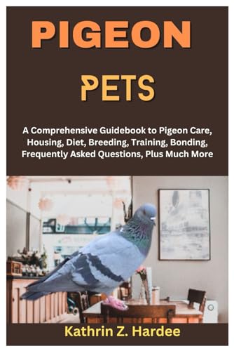 Pigeon Pets: A Comprehensive Guidebook To Pigeon Care, Housing, Diet, Breeding, Training, Bonding, Frequently Asked Questions, Plus Much More