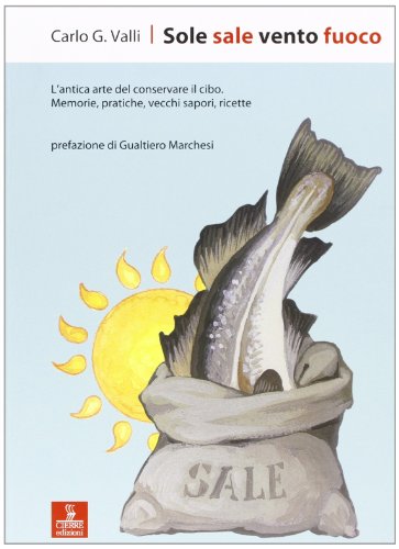 Sole Sale Vento Fuoco. L'Antica Arte Del Conservare Il Cibo. Memorie, Pratiche, Vecchi Sapori, Ricette