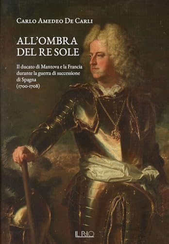 All'Ombra Del Re Sole. Il Ducato Di Mantova E La Francia Durante La Guerra Di Successione Di Spagna (1700-1708)