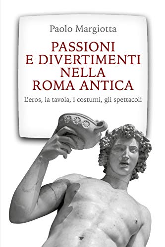 Passioni E Divertimenti Nella Roma Antica: L’Eros, La Tavola, I Costumi, Gli Spettacoli