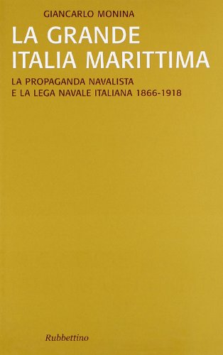 La Grande Italia Marittima. La Propaganda Navalista E La Lega Navale Italiana (1866-1918)