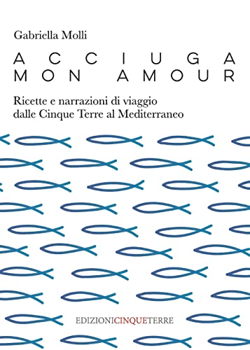 Acciuga Mon Amour. Ricette E Narrazioni Di Viaggio Dalle Cinque Terre Al Mediterraneo