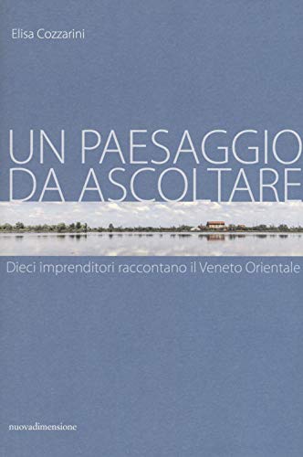 Un Paesaggio Da Ascoltare. Dieci Imprenditori Raccontano Il Veneto Orientale