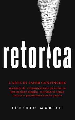 Retorica: L'Arte Di Saper Convincere - Manuale Di Comunicazione Persuasiva Per Parlare Meglio, Esprimersi Senza Timore E Persuadere Con Le Parole