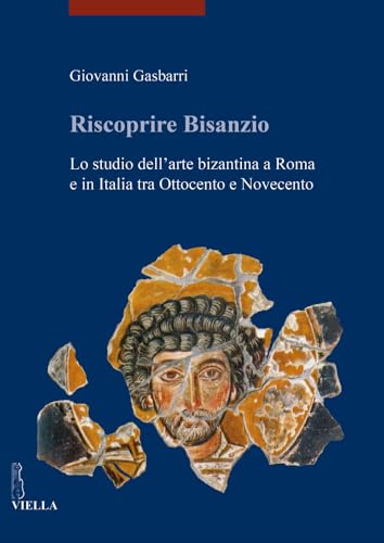 Riscoprire Bisanzio. Lo Studio Dell'Arte Bizantina A Roma E In Italia Tra Ottocento E Novecento. Ediz. Illustrata