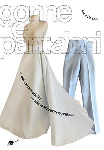 Gonne E Pantaloni. Dal Cartamodello Alla Realizzazione Pratica