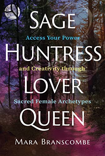Sage, Huntress, Lover, Queen: Access Your Power And Creativity Through Sacred Female Archetypes