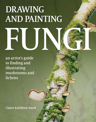 Drawing And Painting Fungi: An Artists Guide To Finding And Illustrating Mushrooms And Lichens