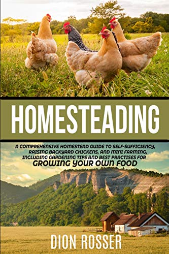 Homesteading: A Comprehensive Homestead Guide To Self-Sufficiency, Raising Backyard Chickens, And Mini Farming, Including Gardening Tips And Best Prac