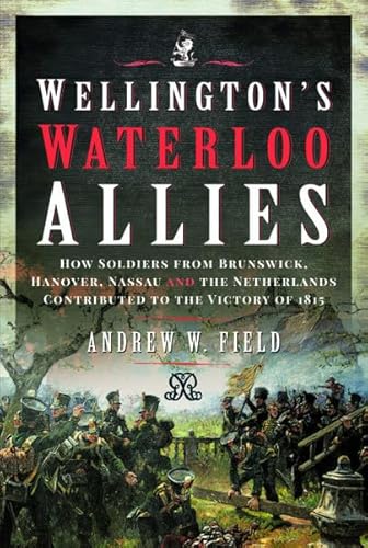 Wellington'S Waterloo Allies: How Soldiers From Brunswick, Hanover, Nassau And The Netherlands Contributed To The Victory Of 1815