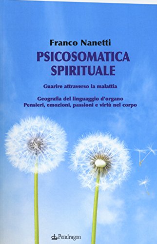 Psicosomatica Spirituale. Guarire Attraverso La Malattia. Geografia Del Linguaggio D'Organo. Pensieri, Emozioni, Passioni E Virtù Nel Corpo