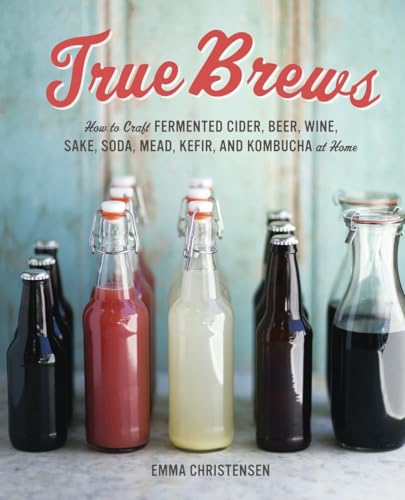 True Brews: How To Craft Fermented Cider, Beer, Wine, Sake, Soda, Mead, Kefir, And Kombucha At Home