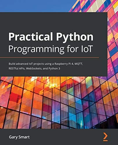 Practical Python Programming For Iot: Build Advanced Iot Projects Using A Raspberry Pi 4, Mqtt, Restful Apis, Websockets, And Python 3