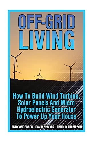 Off-Grid Living: How To Build Wind Turbine, Solar Panels And Micro Hydroelectric Generator To Power Up Your House: (Wind Power, Hydropower, Solar Ener