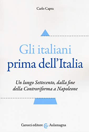 Gli Italiani Prima Dell'Italia. Un Lungo Settecento, Dalla Fine Della Controriforma A Napoleone