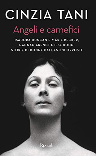 Angeli E Carnefici. Isadora Duncan E Marie Becker, Hannah Arendt E Ilse Koch, Storie Di Donne Dai Destini Opposti