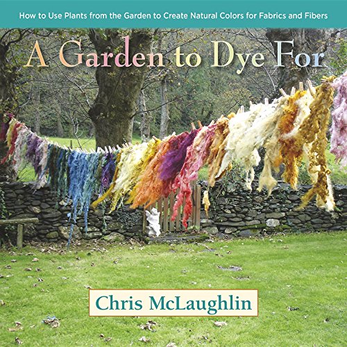 A Garden To Dye For: How To Use Plants From The Garden To Create Natural Colors For Fabrics And Fibers