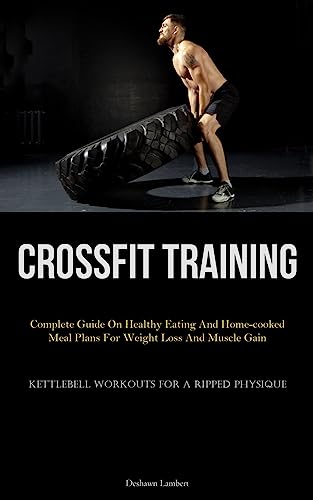 Crossfit Training: Complete Guide On Healthy Eating And Home-Cooked Meal Plans For Weight Loss And Muscle Gain (Kettlebell Workouts For A Ripped Physi