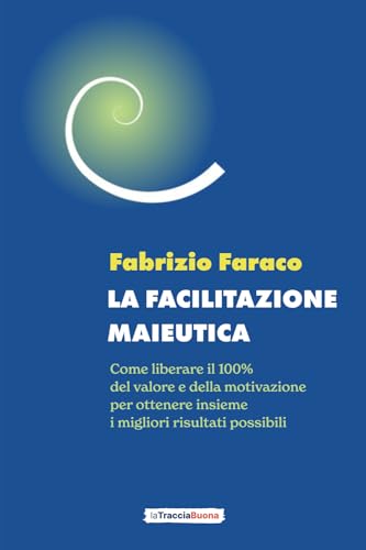 La Facilitazione Maieutica: Come Liberare Il 100% Del Valore E Della Motivazione Per Ottenere Insieme I Migliori Risultati Possibili