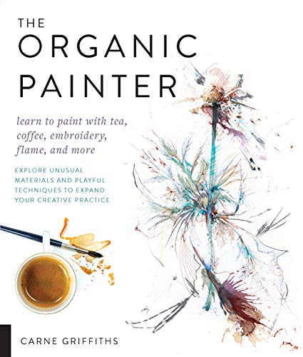 The Organic Painter: Learn To Paint With Tea, Coffee, Embroidery, Flame, And More; Explore Unusual Materials And Playful Techniques To Expand Your Cre