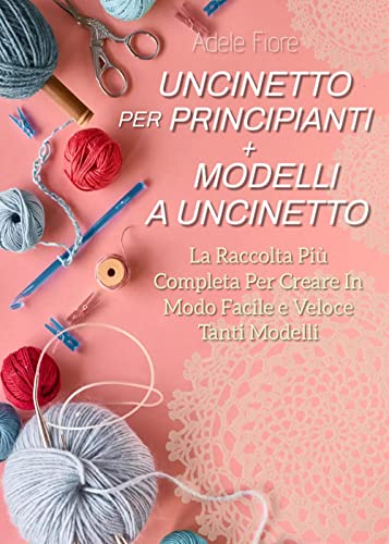Uncinetto Per Principianti + Modelli A Uncinetto: La Raccolta Più Completa Per Creare In Modo Facile E Veloce Tanti Modelli