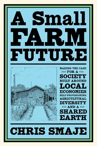 A Small Farm Future: Making The Case For A Society Built Around Local Economies, Self-Provisioning, Agricultural Diversity And A Shared Earth