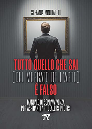 Tutto Quello Che Sai (Del Mercato Dell'Arte) È Falso. Manuale Di Sopravvivenza Per Aspiranti Art Dealers In Crisi
