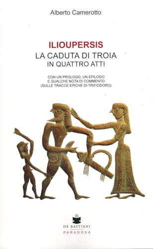 Ilioupersis. La Caduta Di Troia In Quattro Atti. Con Un Prologo, Un Epilogo E Qualche Nota Di Commento (Sulle Tracce Epiche Di Trifiodoro)