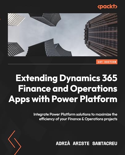 Extending Dynamics 365 Finance And Operations Apps With Power Platform: Integrate Power Platform Solutions To Maximize The Efficiency Of Your Finance
