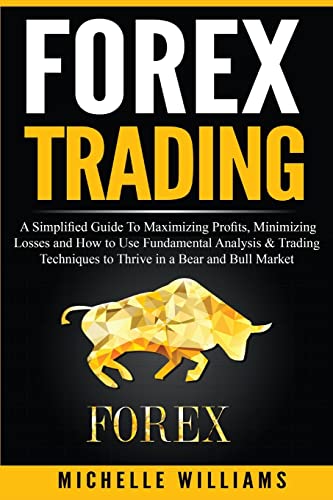 Forex Trading: A Simplified Guide To Maximizing Profits, Minimizing Losses And How To Use Fundamental Analysis & Trading Techniques To Thrive In A Bea