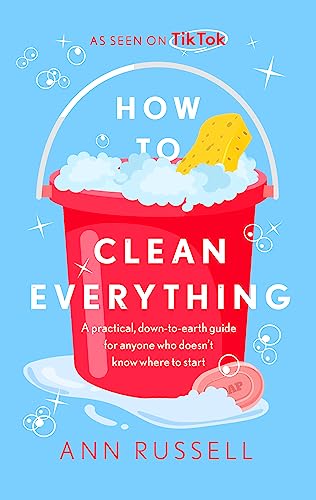 How To Clean Everything: A Practical, Down To Earth Guide For Anyone Who Doesn'T Know Where To Start
