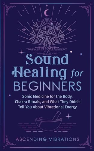 Sound Healing For Beginners: Sonic Medicine For The Body, Chakra Rituals And What They Didn’T Tell You About Vibrational Energy