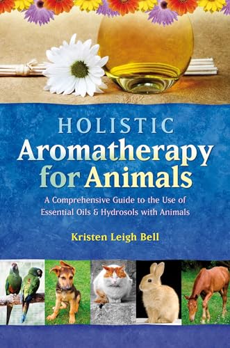 Holistic Aromatherapy For Animals: A Comprehensive Guide To The Use Of Essential Oils And Hydrosols With Animals: A Comprehensive Guide To The Use Of