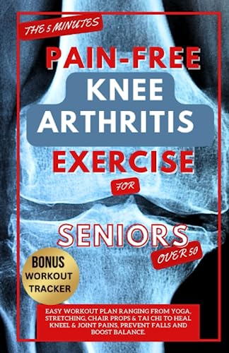 The 5 Minute Pain-Free Knee Arthritis Exercise For Seniors Over 50: Easy Workout Plan Ranging From Yoga, Stretching, Chair Props & Tai Chi To Heal Kne