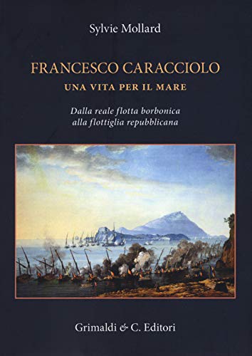 Francesco Caracciolo. Una Vita Per Il Mare. Dalla Reale Flotta Borbonica Alla Flottiglia Repubblicana. Ediz. A Colori