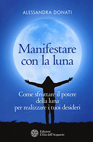 Manifestare Con La Luna. Come Sfruttare Il Potere Della Luna Per Realizzare I Tuoi Desideri