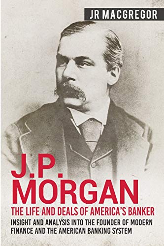 J.P. Morgan - The Life And Deals Of America'S Banker: Insight And Analysis Into The Founder Of Modern Finance And The American Banking System: 2